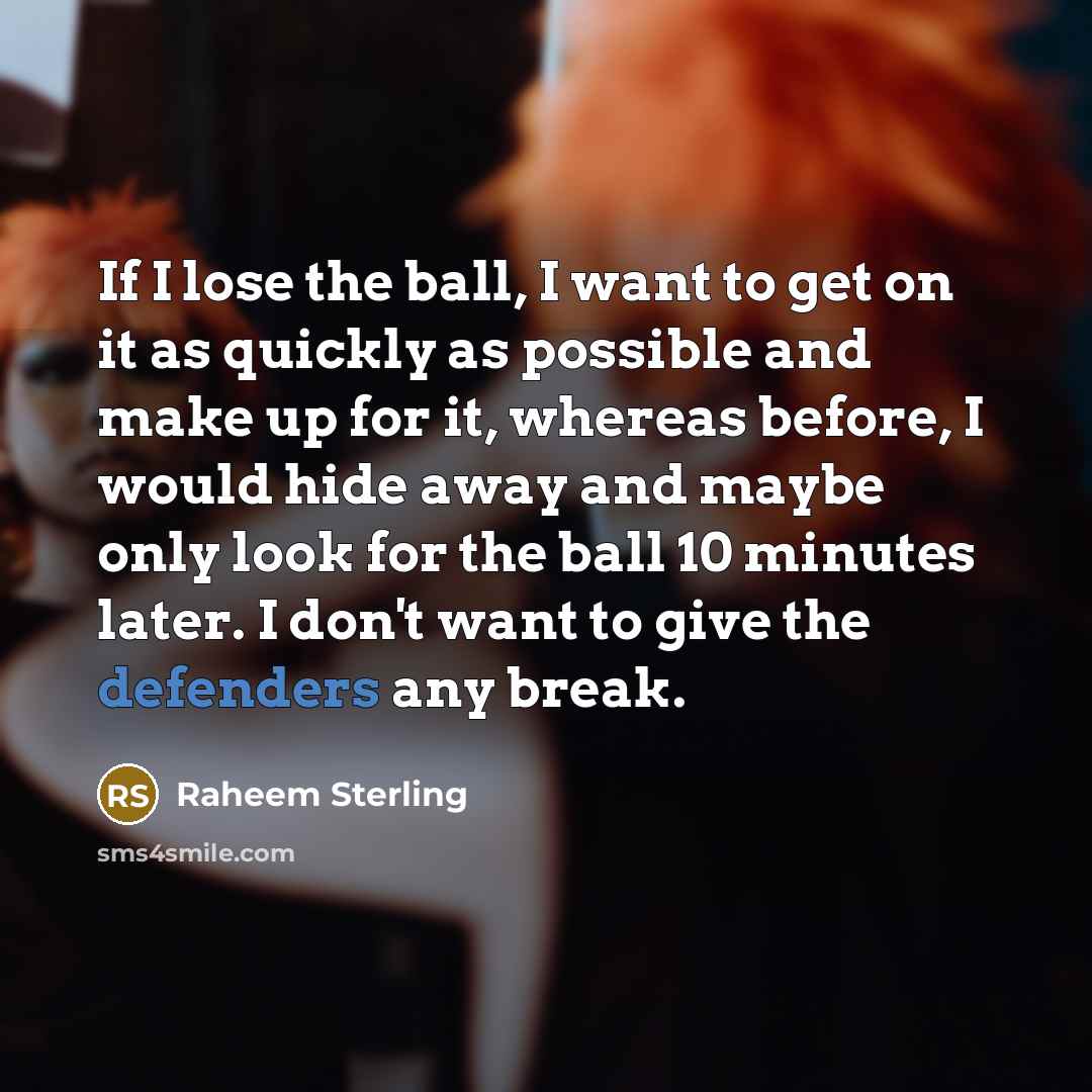 “If I lose the ball, I want to get on it as quickly as possible and make up for it, whereas before, I would hide away and maybe only look for the ball 10 minutes later. I don't want to give the defenders any break.” quote by Raheem Sterling