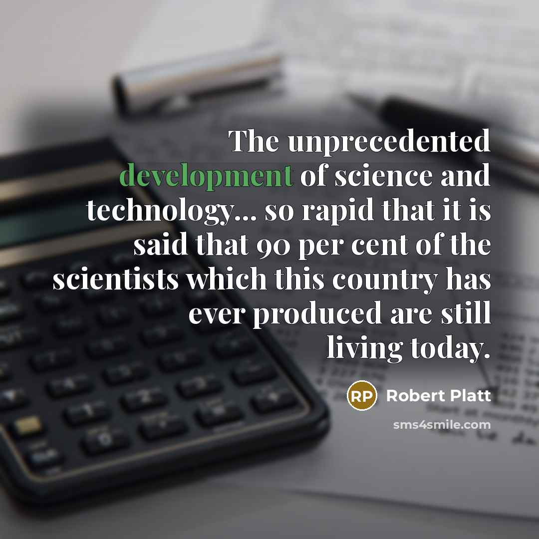 “The unprecedented development of science and technology... so rapid that it is said that 90 per cent of the scientists which this country has ever produced are still living today.” quote by Robert Platt