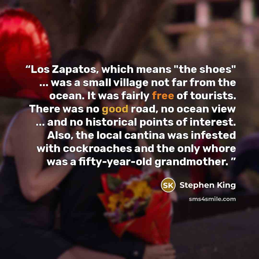 “Los Zapatos, which means "the shoes" ... was a small village not far from the ocean. It was fairly free of tourists. There was no good road, no ocean view ... and no historical points of interest. Also, the local cantina was infested with cockroaches and the only whore was a fifty-year-old…” quote by Stephen King