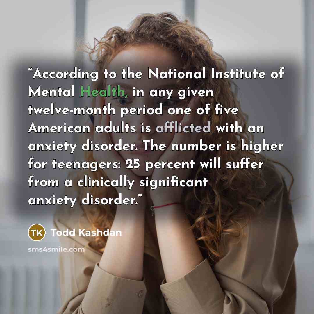 “According to the National Institute of Mental Health, in any given twelve-month period one of five American adults is afflicted with an anxiety disorder. The number is higher for teenagers: 25 percent will suffer from a clinically significant anxiety disorder.” quote by Todd Kashdan