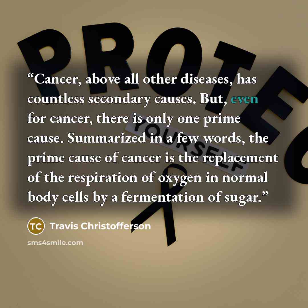 “Cancer, above all other diseases, has countless secondary causes. But, even for cancer, there is only one prime cause. Summarized in a few words, the prime cause of cancer is the replacement of the respiration of oxygen in normal body cells by a fermentation of sugar.” quote by Travis Christofferson