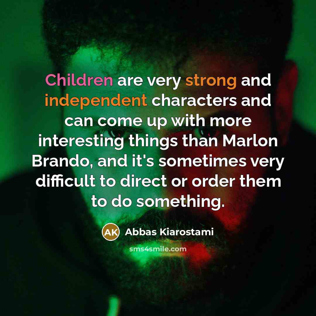 “Children are very strong and independent characters and can come up with more interesting things than Marlon Brando, and it's sometimes very difficult to direct or order them to do something.” quote by Abbas Kiarostami