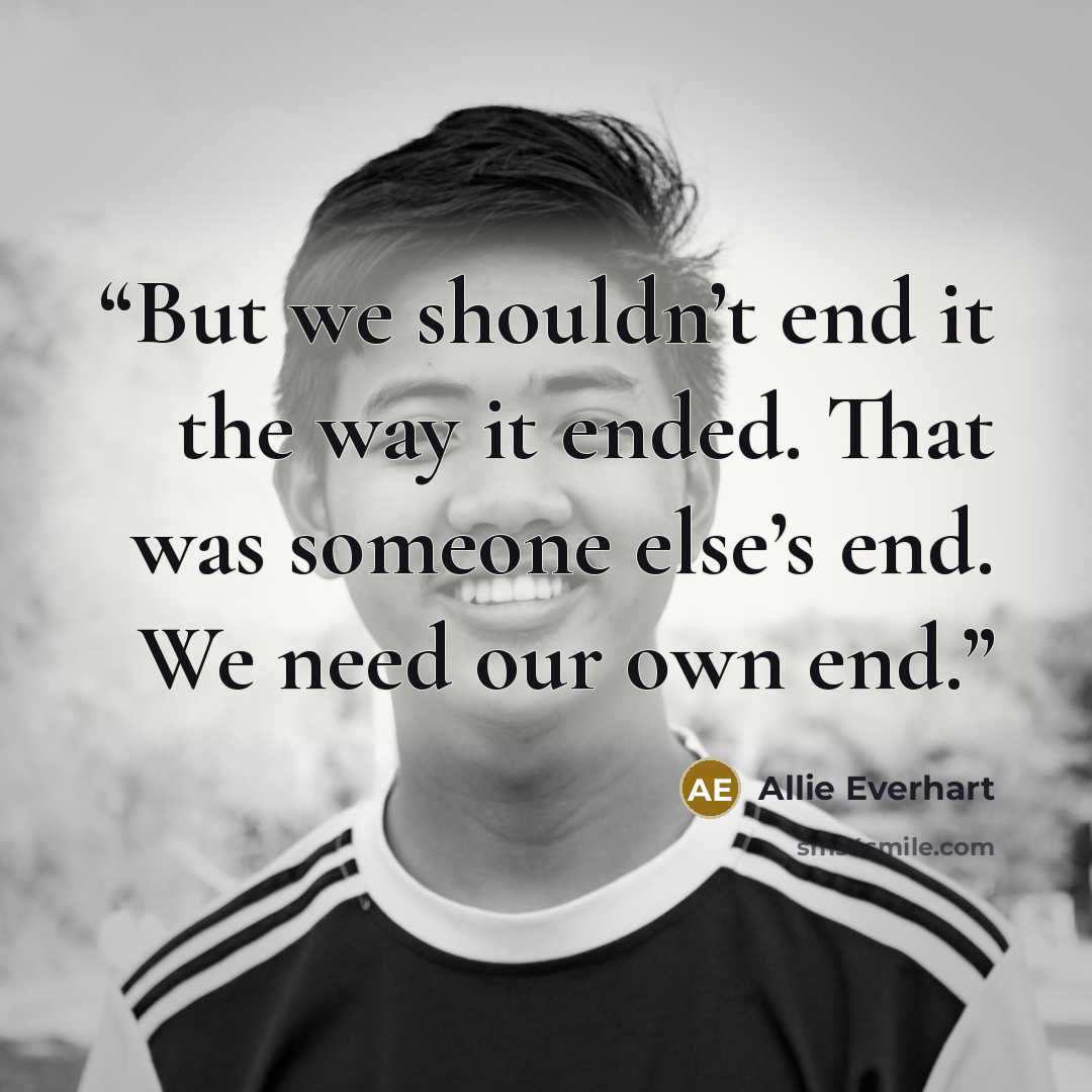 “But we shouldn’t end it the way it ended. That was someone else’s end. We need our own end.” quote by Allie Everhart