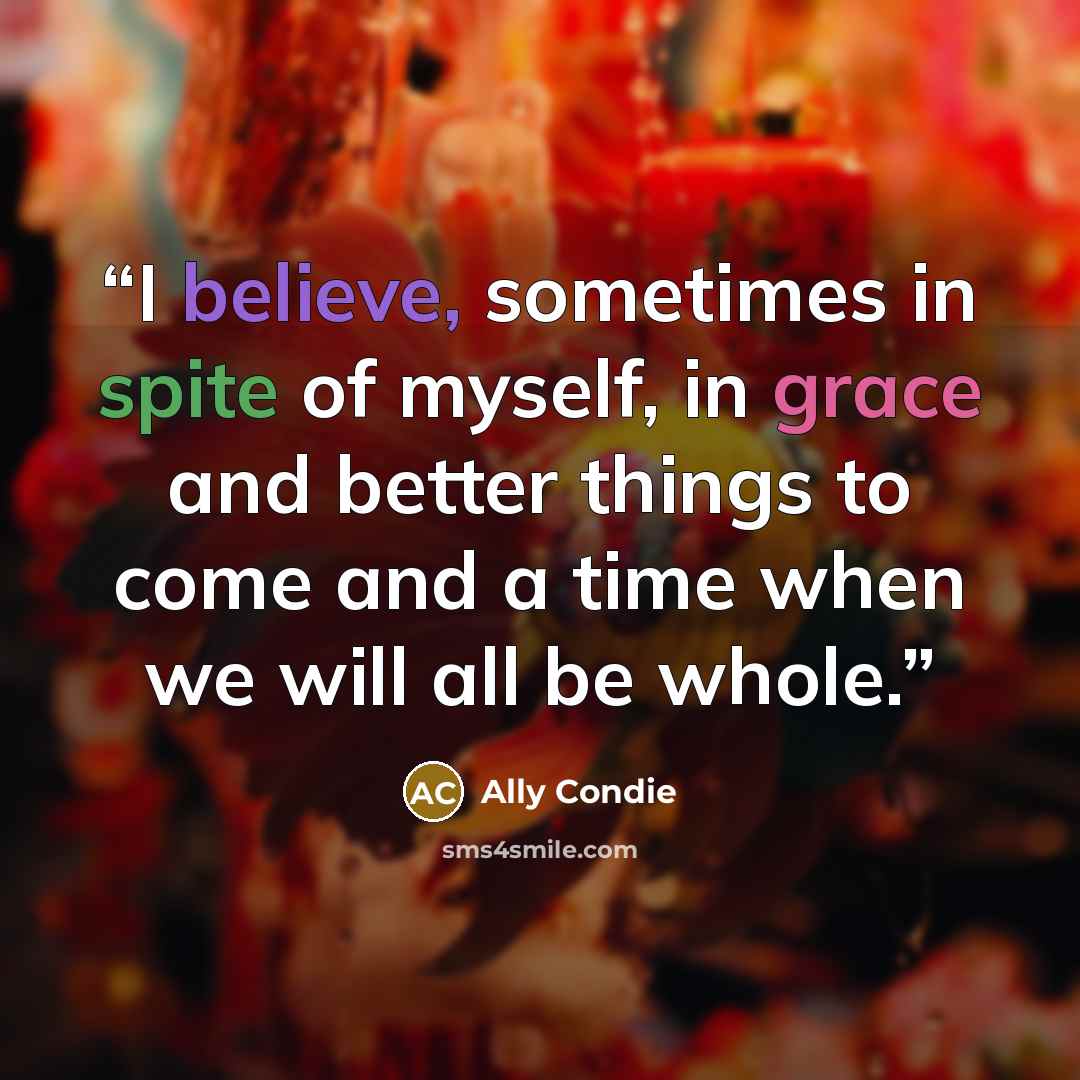 “I believe, sometimes in spite of myself, in grace and better things to come and a time when we will all be whole.” quote by Ally Condie