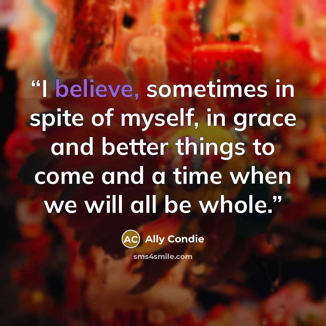 “I believe, sometimes in spite of myself, in grace and better things to come and a time when we will all be whole.” quote by Ally Condie