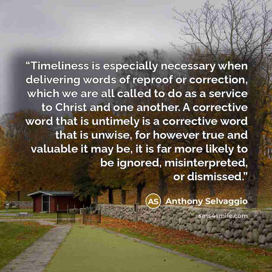 “Timeliness is especially necessary when delivering words of reproof or correction, which we are all called to do as a service to Christ and one another. A corrective word that is untimely is a corrective word that is unwise, for however true and valuable it may be, it is far more likely to be…” quote by Anthony Selvaggio