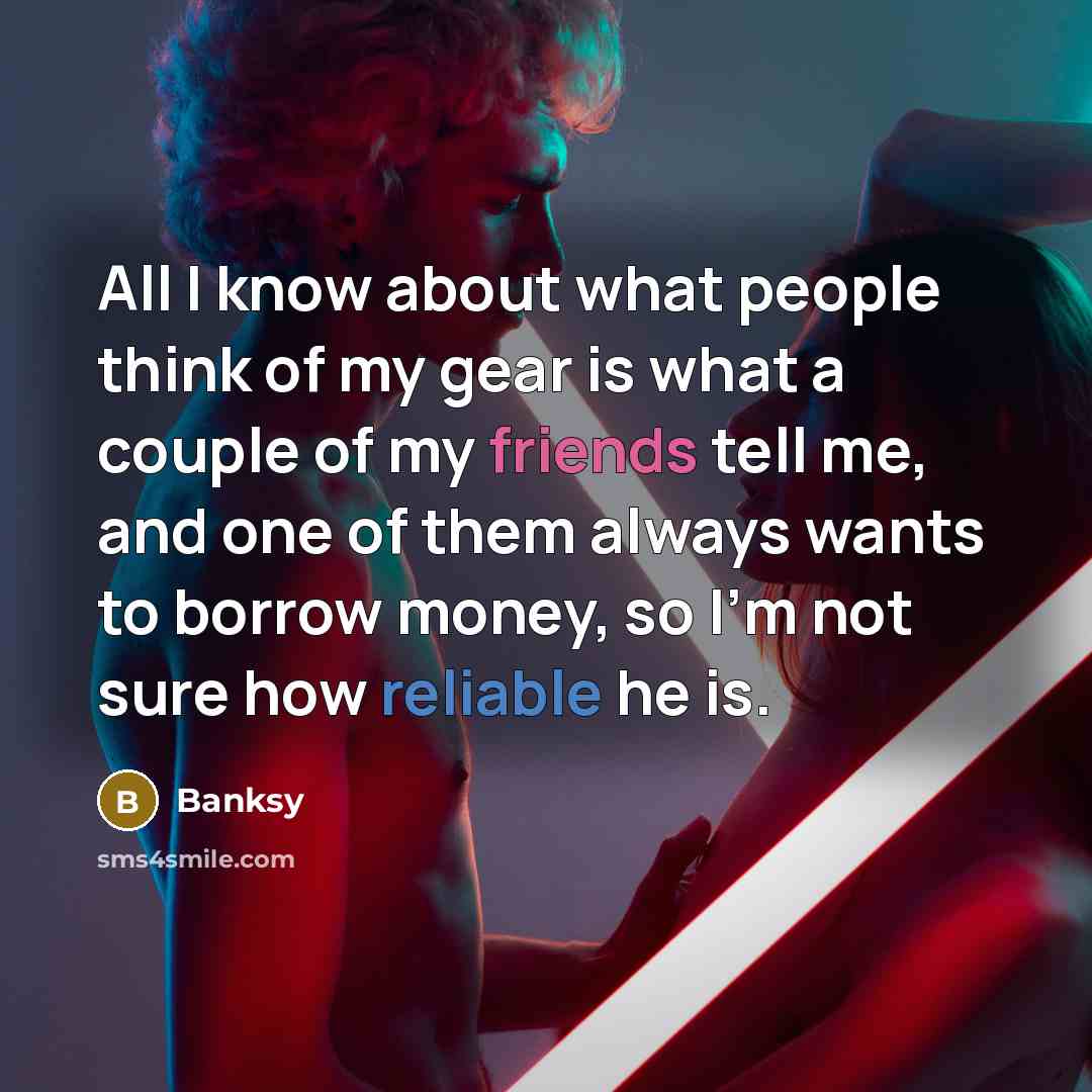 “All I know about what people think of my gear is what a couple of my friends tell me, and one of them always wants to borrow money, so I'm not sure how reliable he is.” quote by Banksy