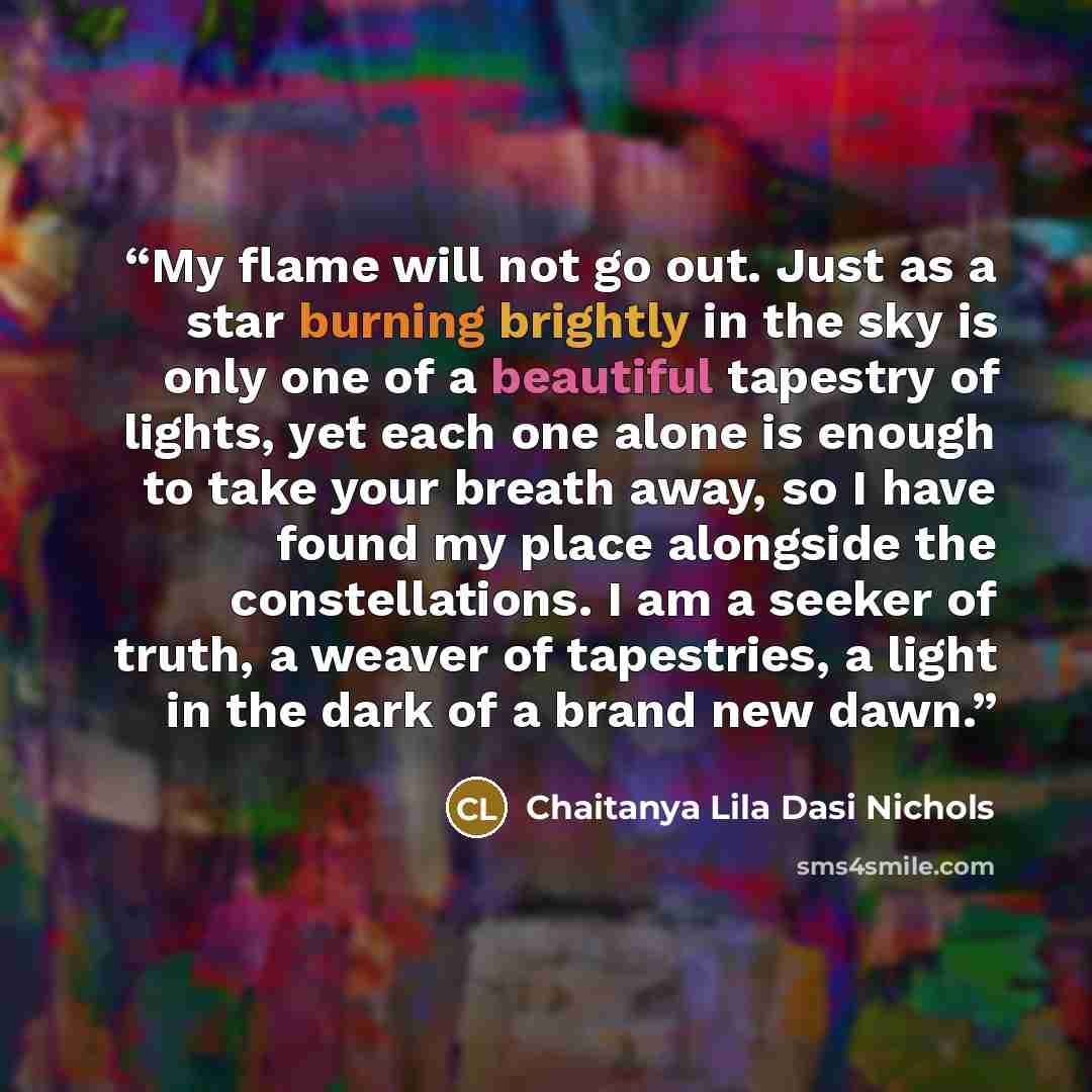 “My flame will not go out. Just as a star burning brightly in the sky is only one of a beautiful tapestry of lights, yet each one alone is enough to take your breath away, so I have found my place alongside the constellations. I am a seeker of truth, a weaver of tapestries, a light in the dark of a…” quote by Chaitanya Lila Dasi Nichols