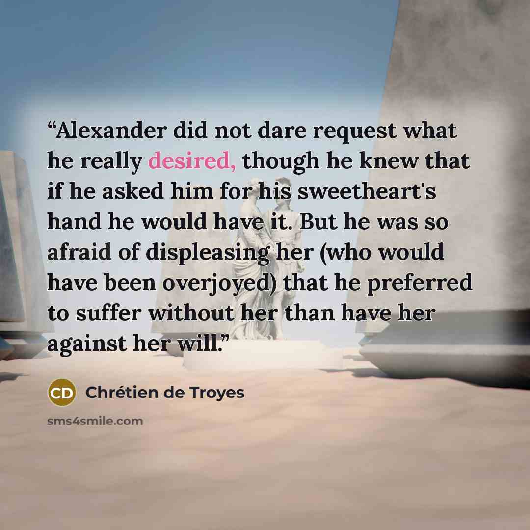 “Alexander did not dare request what he really desired, though he knew that if he asked him for his sweetheart's hand he would have it. But he was so afraid of displeasing her (who would have been overjoyed) that he preferred to suffer without her than have her against her will.” quote by Chrétien de Troyes