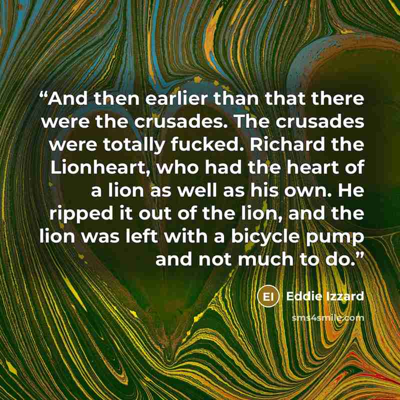 “And then earlier than that there were the crusades. The crusades were totally fucked. Richard the Lionheart, who had the heart of a lion as well as his own. He ripped it out of the lion, and the lion was left with a bicycle pump and not much to do.” quote by Eddie Izzard