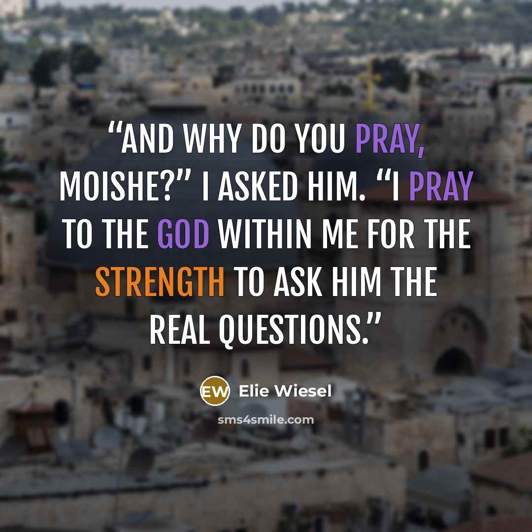 “And why do you pray, Moishe?” I asked him. “I pray to the God within me for the strength to ask Him the real questions.” quote by Elie Wiesel