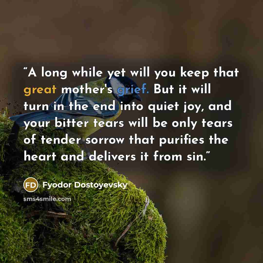 “A long while yet will you keep that great mother's grief. But it will turn in the end into quiet joy, and your bitter tears will be only tears of tender sorrow that purifies the heart and delivers it from sin.” quote by Fyodor Dostoyevsky