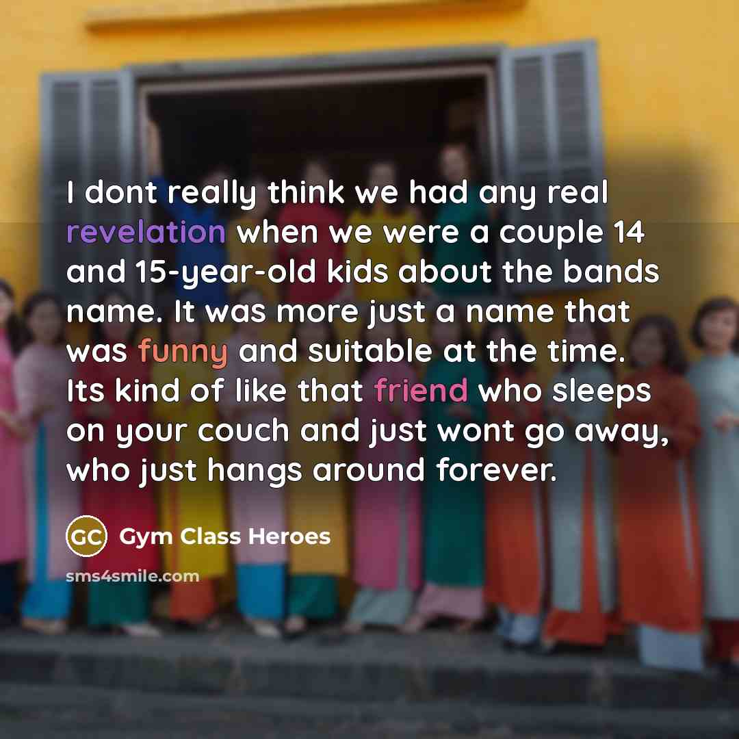 “I dont really think we had any real revelation when we were a couple 14 and 15-year-old kids about the bands name. It was more just a name that was funny and suitable at the time. Its kind of like that friend who sleeps on your couch and just wont go away, who just hangs around forever.” quote by Gym Class Heroes