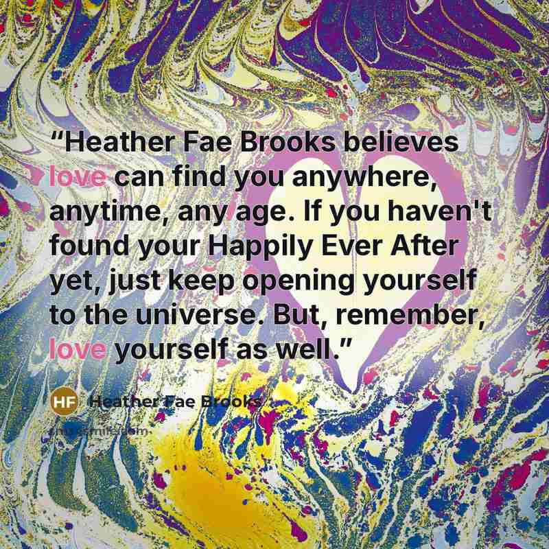 “Heather Fae Brooks believes love can find you anywhere, anytime, any age. If you haven't found your Happily Ever After yet, just keep opening yourself to the universe. But, remember, love yourself as well.” quote by Heather Fae Brooks