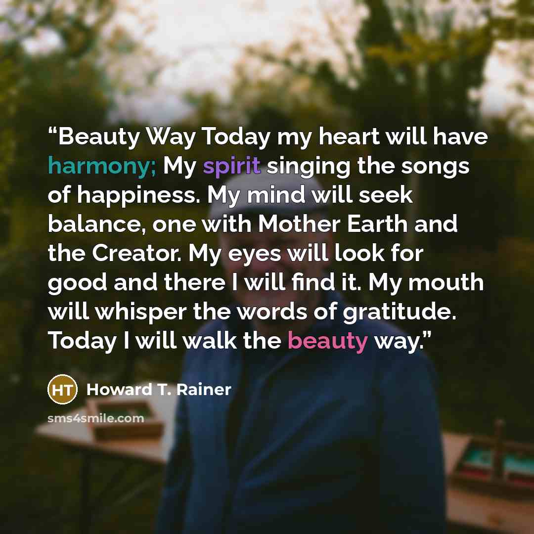 “Beauty Way Today my heart will have harmony; My spirit singing the songs of happiness. My mind will seek balance, one with Mother Earth and the Creator. My eyes will look for good and there I will find it. My mouth will whisper the words of gratitude. Today I will walk the beauty way.” quote by Howard T. Rainer