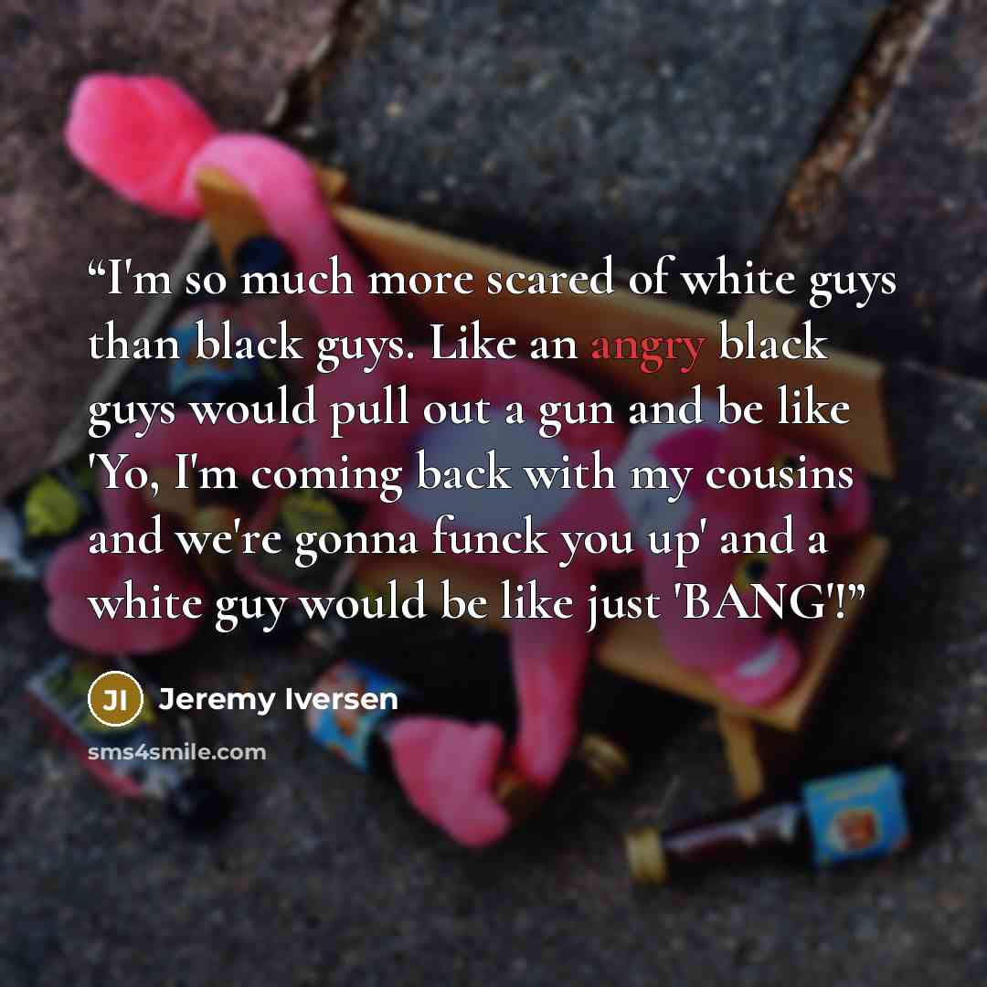 “I'm so much more scared of white guys than black guys. Like an angry black guys would pull out a gun and be like 'Yo, I'm coming back with my cousins and we're gonna funck you up' and a white guy would be like just 'BANG'!” quote by Jeremy Iversen