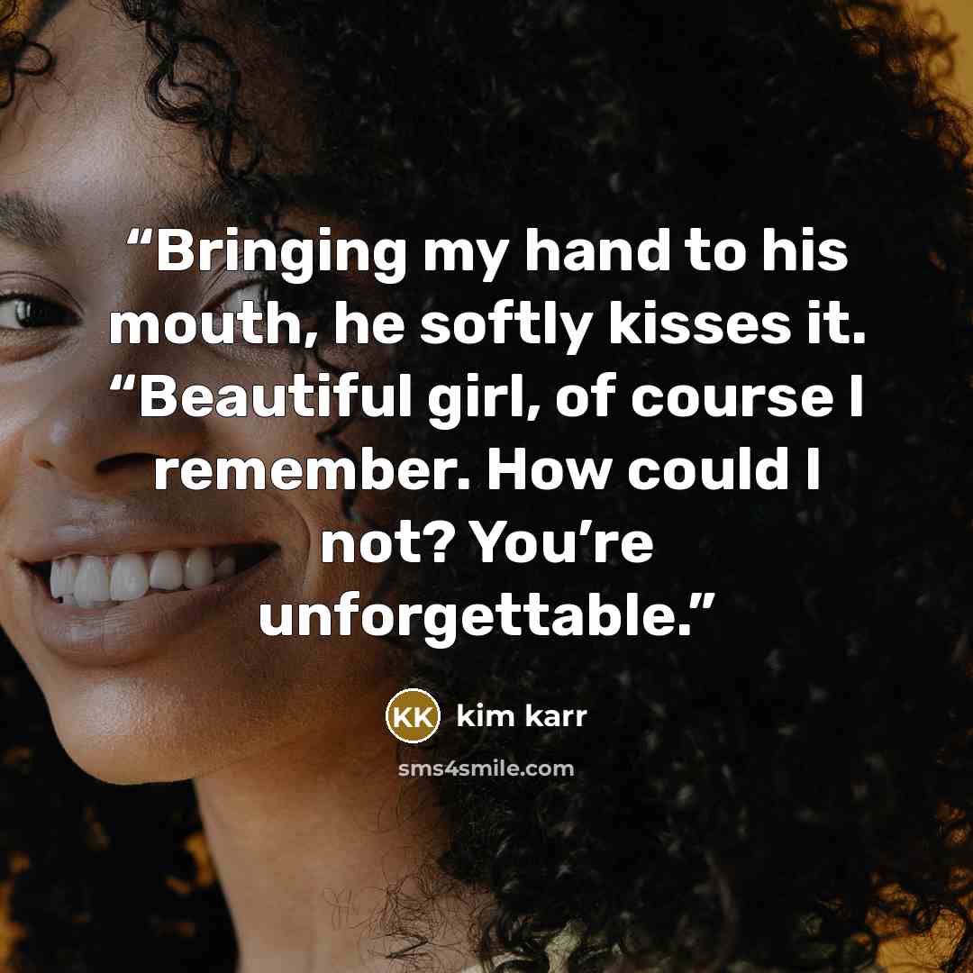 “Bringing my hand to his mouth, he softly kisses it. “Beautiful girl, of course I remember. How could I not? You’re unforgettable.” quote by Kim Karr