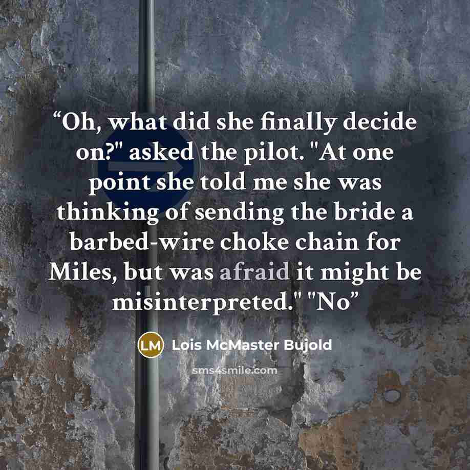 “Oh, what did she finally decide on?" asked the pilot. "At one point she told me she was thinking of sending the bride a barbed-wire choke chain for Miles, but was afraid it might be misinterpreted." "No” quote by Lois McMaster Bujold