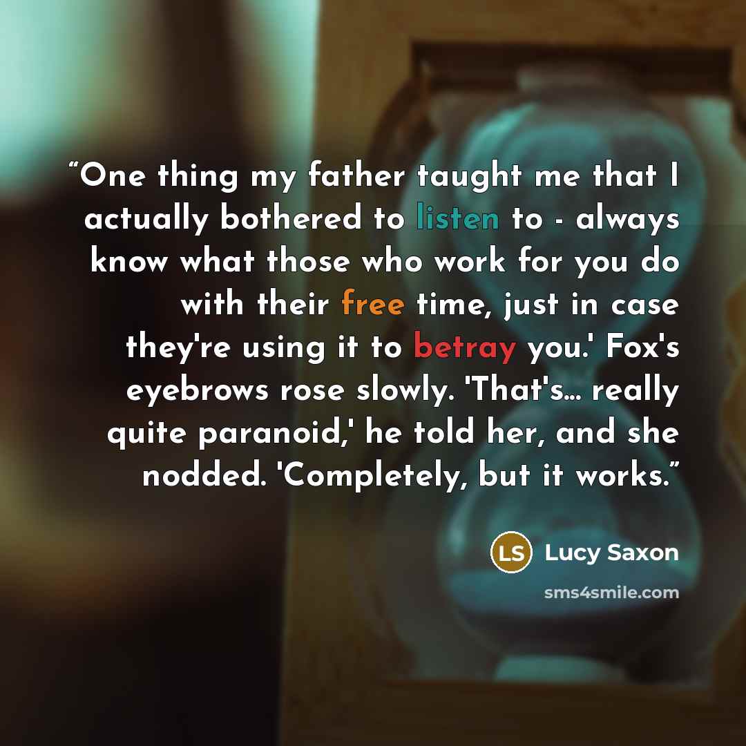 “One thing my father taught me that I actually bothered to listen to - always know what those who work for you do with their free time, just in case they're using it to betray you.' Fox's eyebrows rose slowly. 'That's... really quite paranoid,' he told her, and she nodded. 'Completely, but it works.” quote by Lucy Saxon