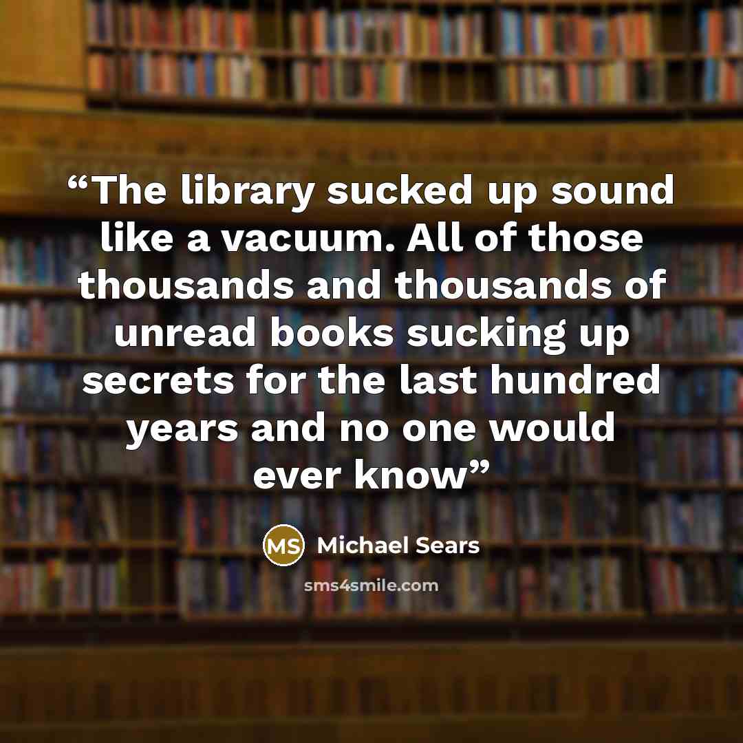 “The library sucked up sound like a vacuum. All of those thousands and thousands of unread books sucking up secrets for the last hundred years and no one would ever know” quote by Michael Sears