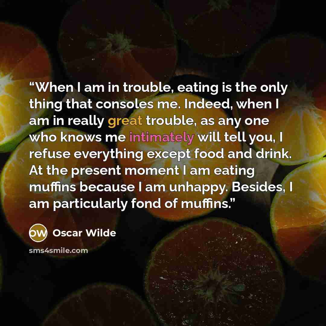 “When I am in trouble, eating is the only thing that consoles me. Indeed, when I am in really great trouble, as any one who knows me intimately will tell you, I refuse everything except food and drink. At the present moment I am eating muffins because I am unhappy. Besides, I am particularly fond…” quote by Oscar Wilde