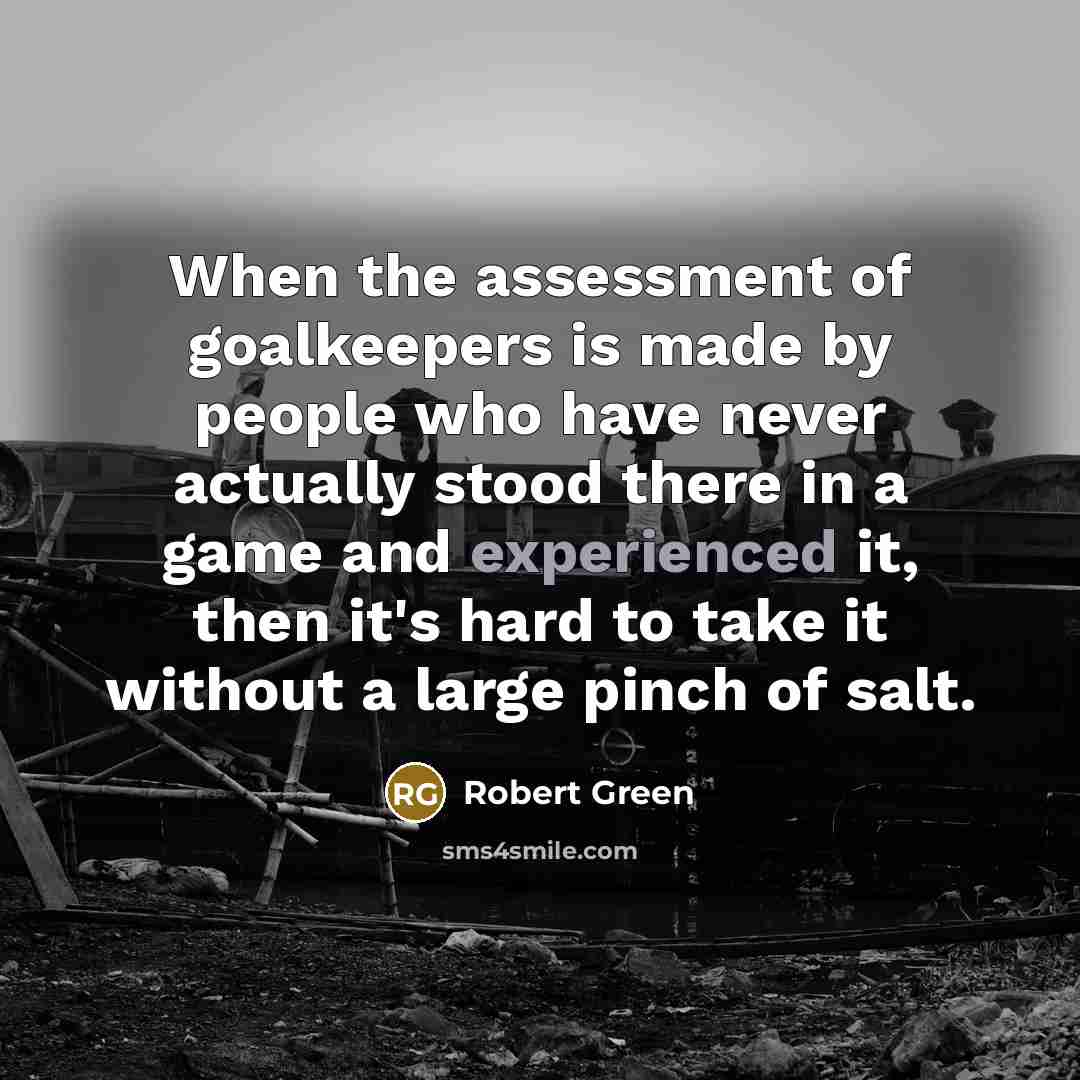 “When the assessment of goalkeepers is made by people who have never actually stood there in a game and experienced it, then it's hard to take it without a large pinch of salt.” quote by Robert Green