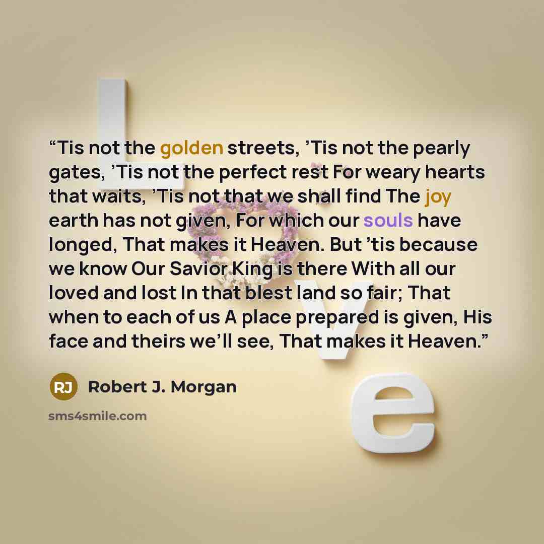 “Tis not the golden streets, ’Tis not the pearly gates, ’Tis not the perfect rest For weary hearts that waits, ’Tis not that we shall find The joy earth has not given, For which our souls have longed, That makes it Heaven. But ’tis because we know Our Savior King is there With all our loved and…” quote by Robert J. Morgan