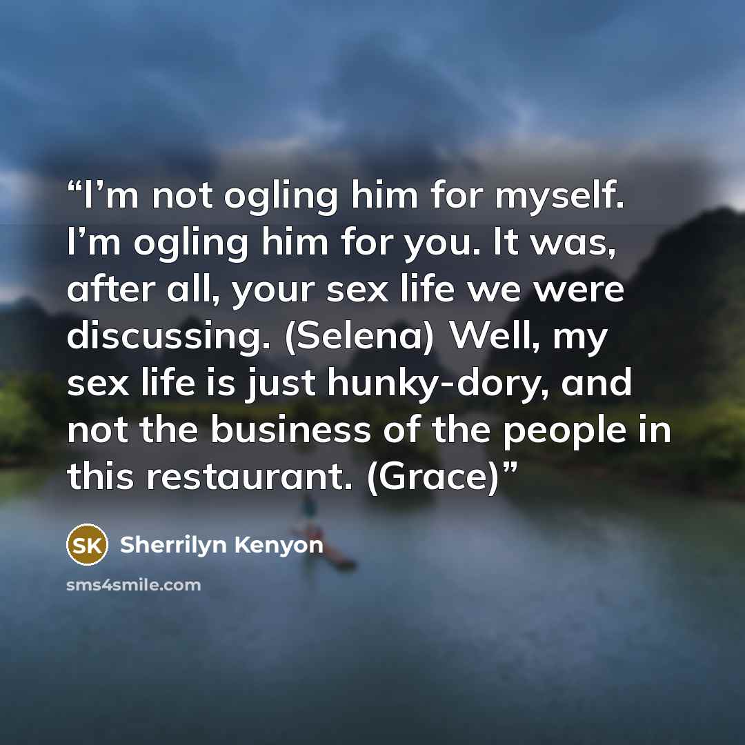 “I’m not ogling him for myself. I’m ogling him for you. It was, after all, your sex life we were discussing. (Selena) Well, my sex life is just hunky-dory, and not the business of the people in this restaurant. (Grace)” quote by Sherrilyn Kenyon