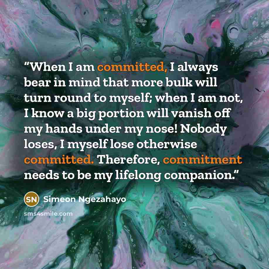 “When I am committed, I always bear in mind that more bulk will turn round to myself; when I am not, I know a big portion will vanish off my hands under my nose! Nobody loses, I myself lose otherwise committed. Therefore, commitment needs to be my lifelong companion.” quote by Simeon Ngezahayo