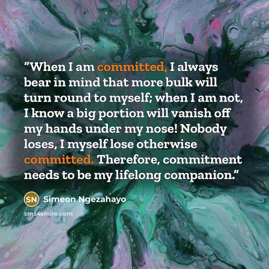 “When I am committed, I always bear in mind that more bulk will turn round to myself; when I am not, I know a big portion will vanish off my hands under my nose! Nobody loses, I myself lose otherwise committed. Therefore, commitment needs to be my lifelong companion.” quote by Simeon Ngezahayo