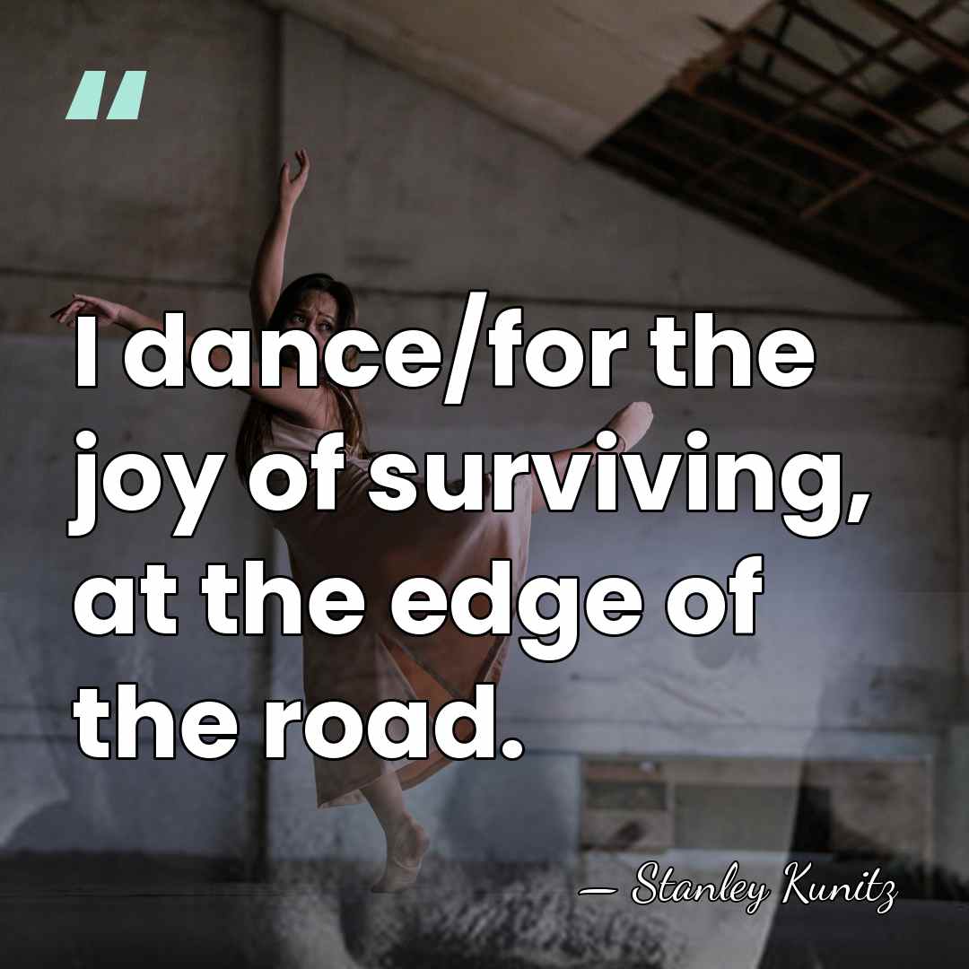 I dance/for the joy of surviving, at the edge of the road. - Stanley Kunitz
