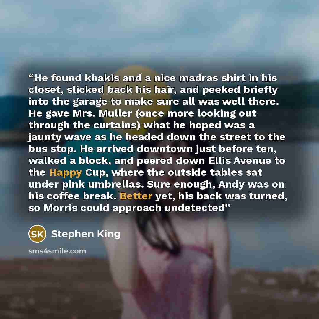 “He found khakis and a nice madras shirt in his closet, slicked back his hair, and peeked briefly into the garage to make sure all was well there. He gave Mrs. Muller (once more looking out through the curtains) what he hoped was a jaunty wave as he headed down the street to the bus stop. He…” quote by Stephen King