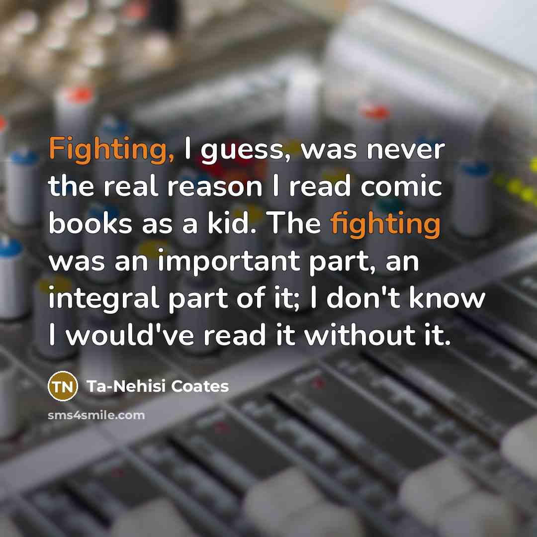 “Fighting, I guess, was never the real reason I read comic books as a kid. The fighting was an important part, an integral part of it; I don't know I would've read it without it.” quote by Ta-Nehisi Coates