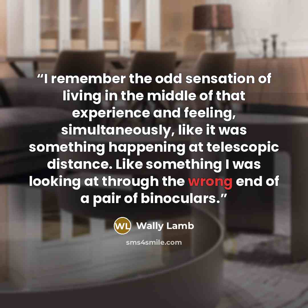 “I remember the odd sensation of living in the middle of that experience and feeling, simultaneously, like it was something happening at telescopic distance. Like something I was looking at through the wrong end of a pair of binoculars.” quote by Wally Lamb
