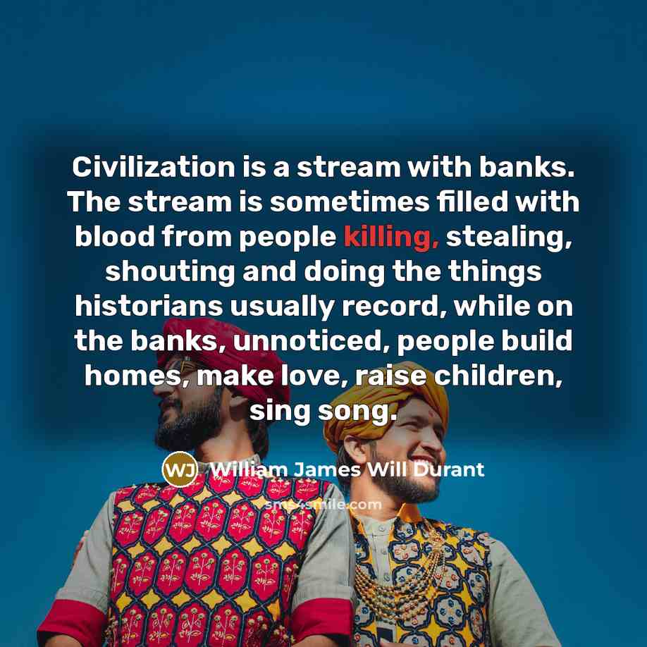 “Civilization is a stream with banks. The stream is sometimes filled with blood from people killing, stealing, shouting and doing the things historians usually record, while on the banks, unnoticed, people build homes, make love, raise children, sing song.” quote by William James Will Durant