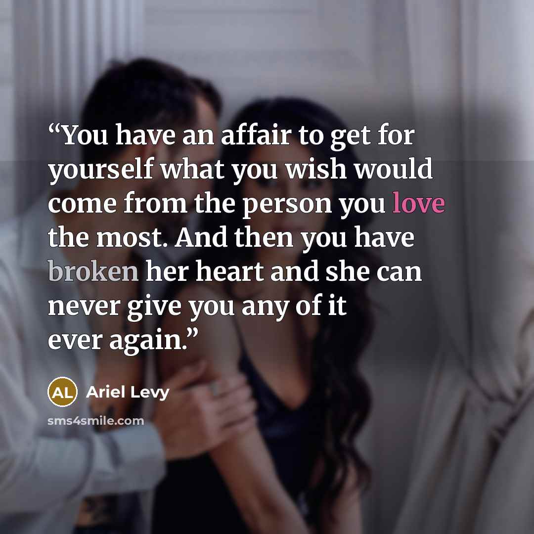 “You have an affair to get for yourself what you wish would come from the person you love the most. And then you have broken her heart and she can never give you any of it ever again.” quote by Ariel Levy