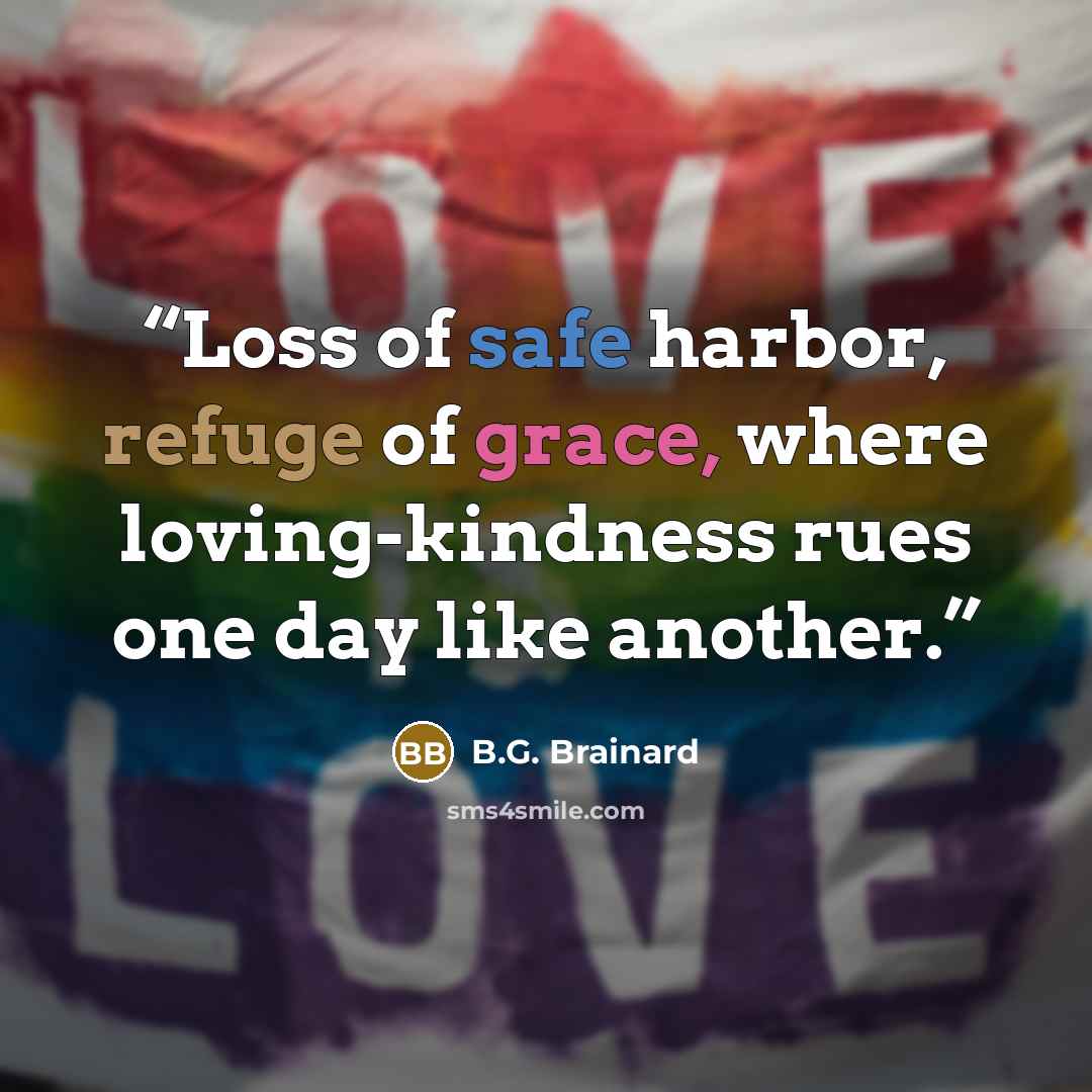 “Loss of safe harbor, refuge of grace, where loving-kindness rues one day like another.” quote by B.G. Brainard