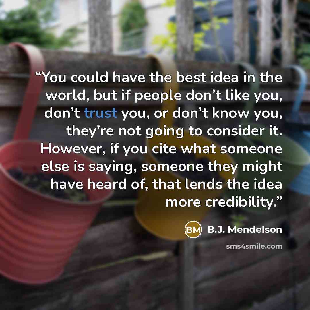 “You could have the best idea in the world, but if people don’t like you, don’t trust you, or don’t know you, they’re not going to consider it. However, if you cite what someone else is saying, someone they might have heard of, that lends the idea more credibility.” quote by B.J. Mendelson