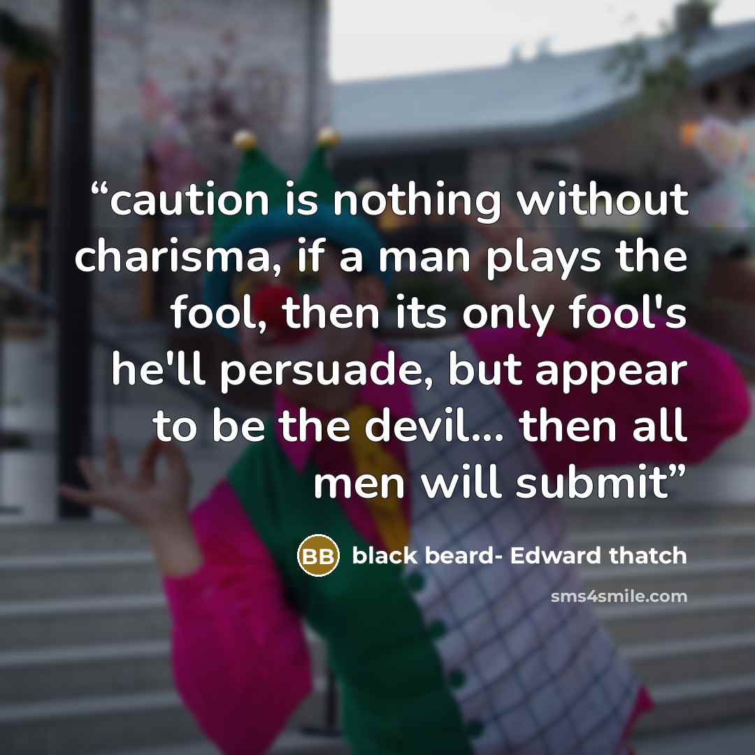“caution is nothing without charisma, if a man plays the fool, then its only fool's he'll persuade, but appear to be the devil... then all men will submit” quote by black beard- Edward thatch