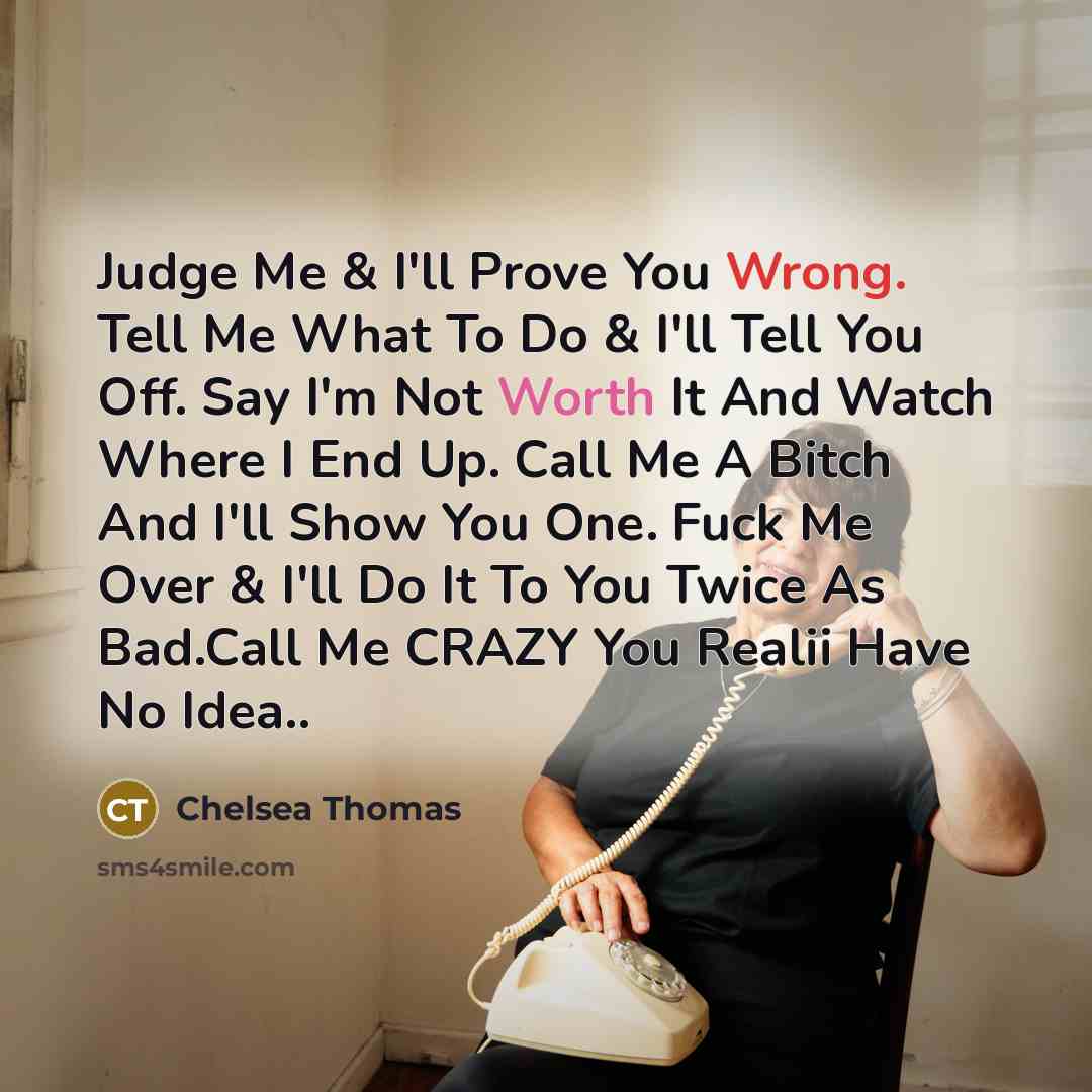 “Judge Me & I'll Prove You Wrong. Tell Me What To Do & I'll Tell You Off. Say I'm Not Worth It And Watch Where I End Up. Call Me A Bitch And I'll Show You One. Fuck Me Over & I'll Do It To You Twice As Bad.Call Me CRAZY You Realii Have No Idea..” quote by Chelsea Thomas