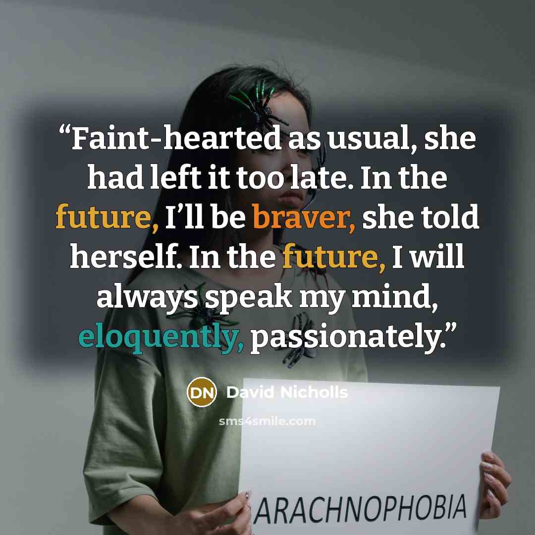 “Faint-hearted as usual, she had left it too late. In the future, I’ll be braver, she told herself. In the future, I will always speak my mind, eloquently, passionately.” quote by David Nicholls