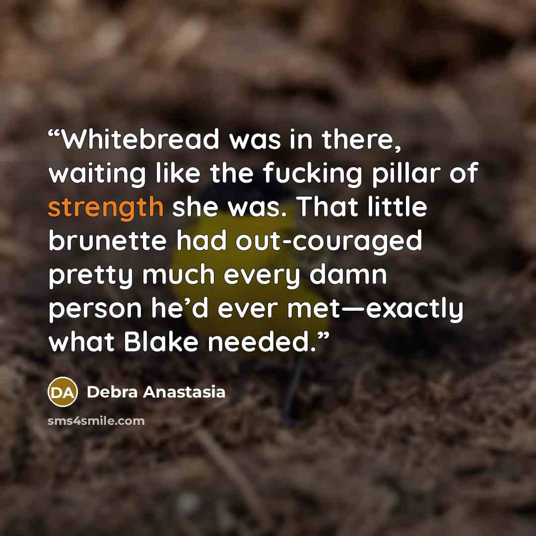 “Whitebread was in there, waiting like the fucking pillar of strength she was. That little brunette had out-couraged pretty much every damn person he’d ever met—exactly what Blake needed.” quote by Debra Anastasia