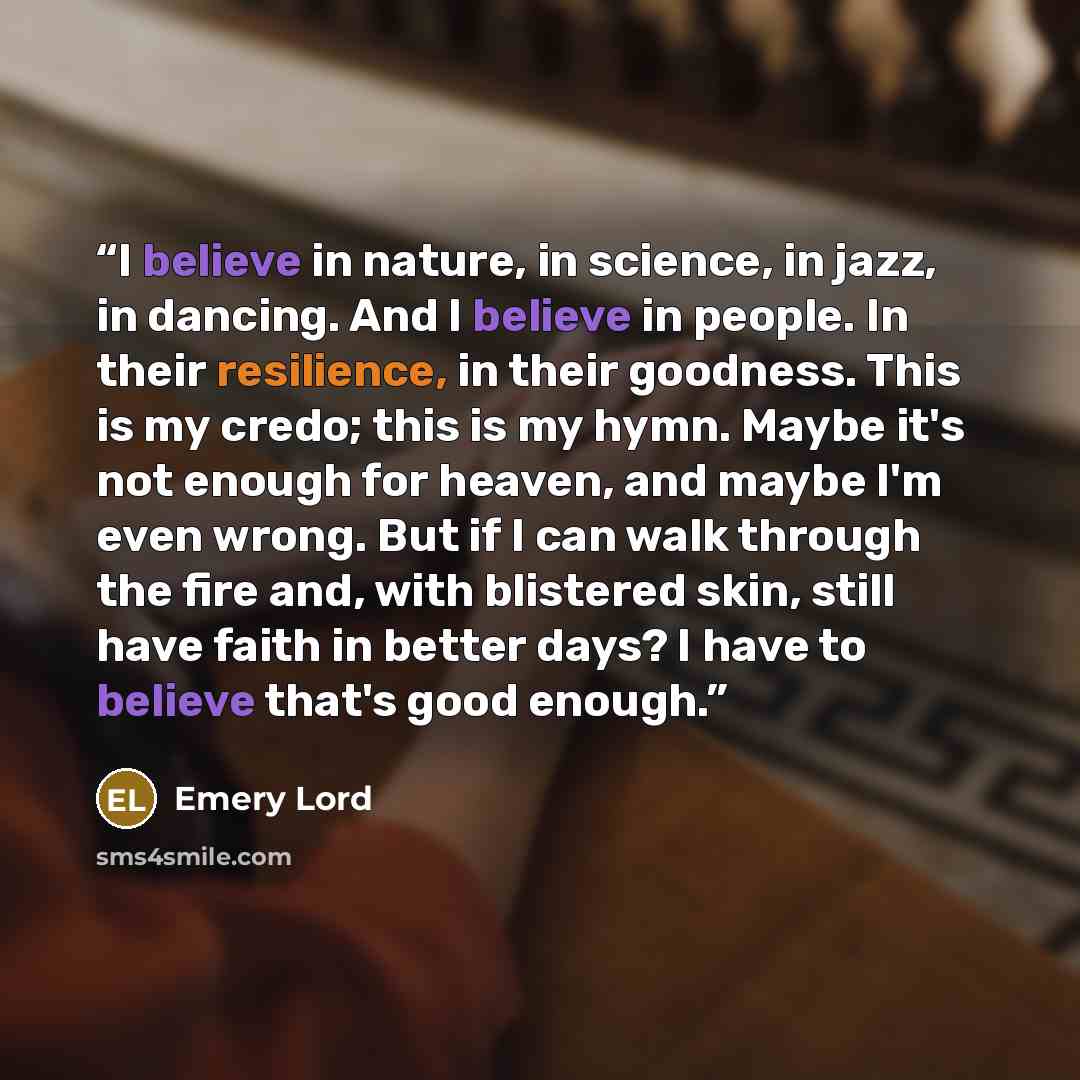“I believe in nature, in science, in jazz, in dancing. And I believe in people. In their resilience, in their goodness. This is my credo; this is my hymn. Maybe it's not enough for heaven, and maybe I'm even wrong. But if I can walk through the fire and, with blistered skin, still have faith in…” quote by Emery Lord
