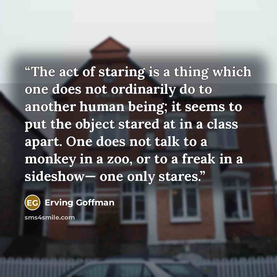 “The act of staring is a thing which one does not ordinarily do to another human being; it seems to put the object stared at in a class apart. One does not talk to a monkey in a zoo, or to a freak in a sideshow— one only stares.” quote by Erving Goffman