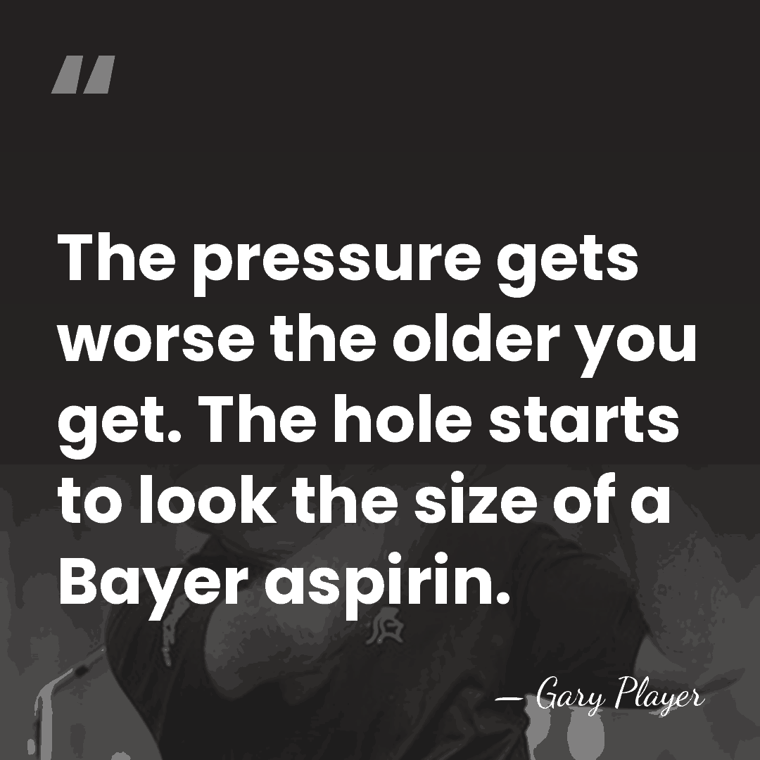 The pressure gets worse the older you get. The hole starts to&hellip; - Gary Player