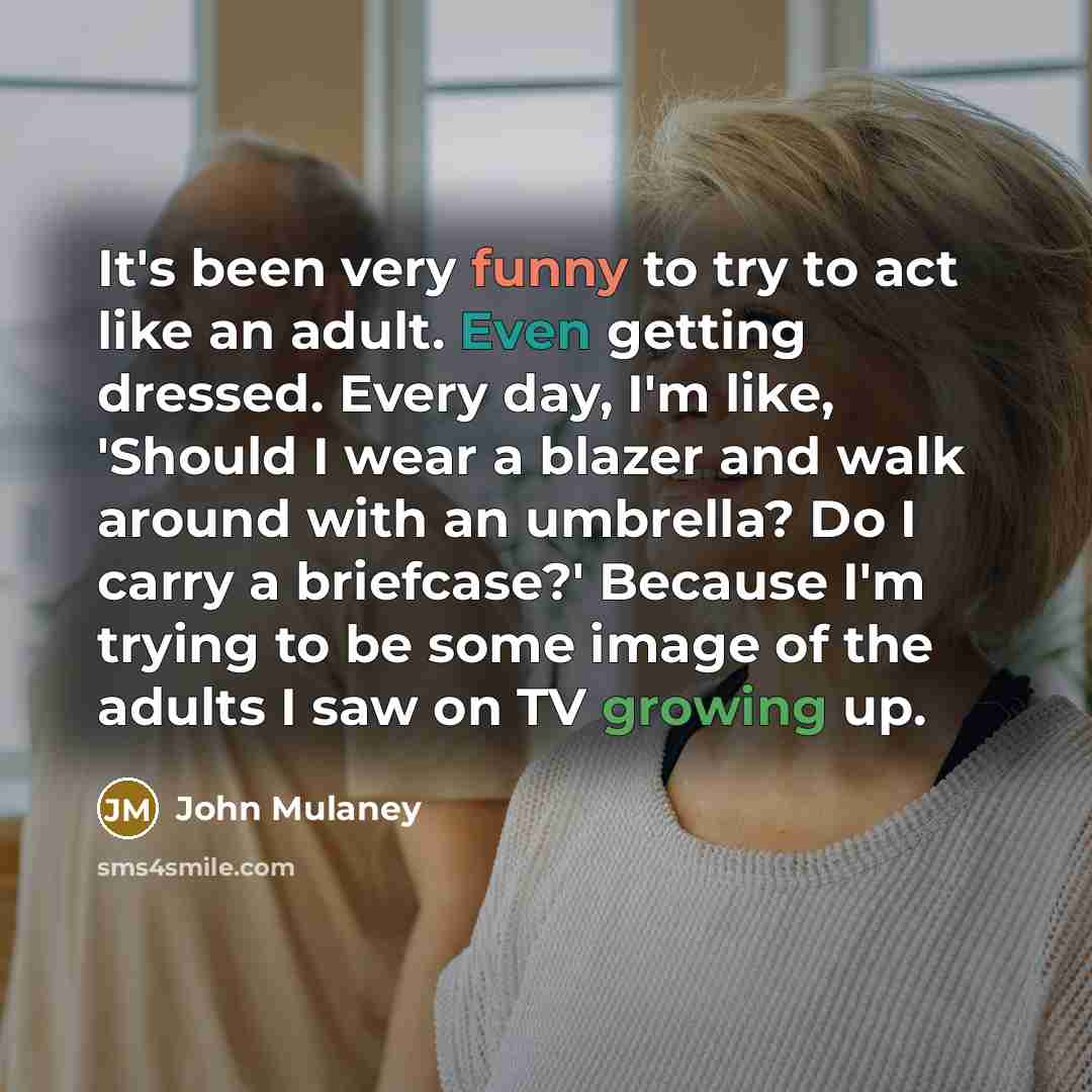 “It's been very funny to try to act like an adult. Even getting dressed. Every day, I'm like, 'Should I wear a blazer and walk around with an umbrella? Do I carry a briefcase?' Because I'm trying to be some image of the adults I saw on TV growing up.” quote by John Mulaney