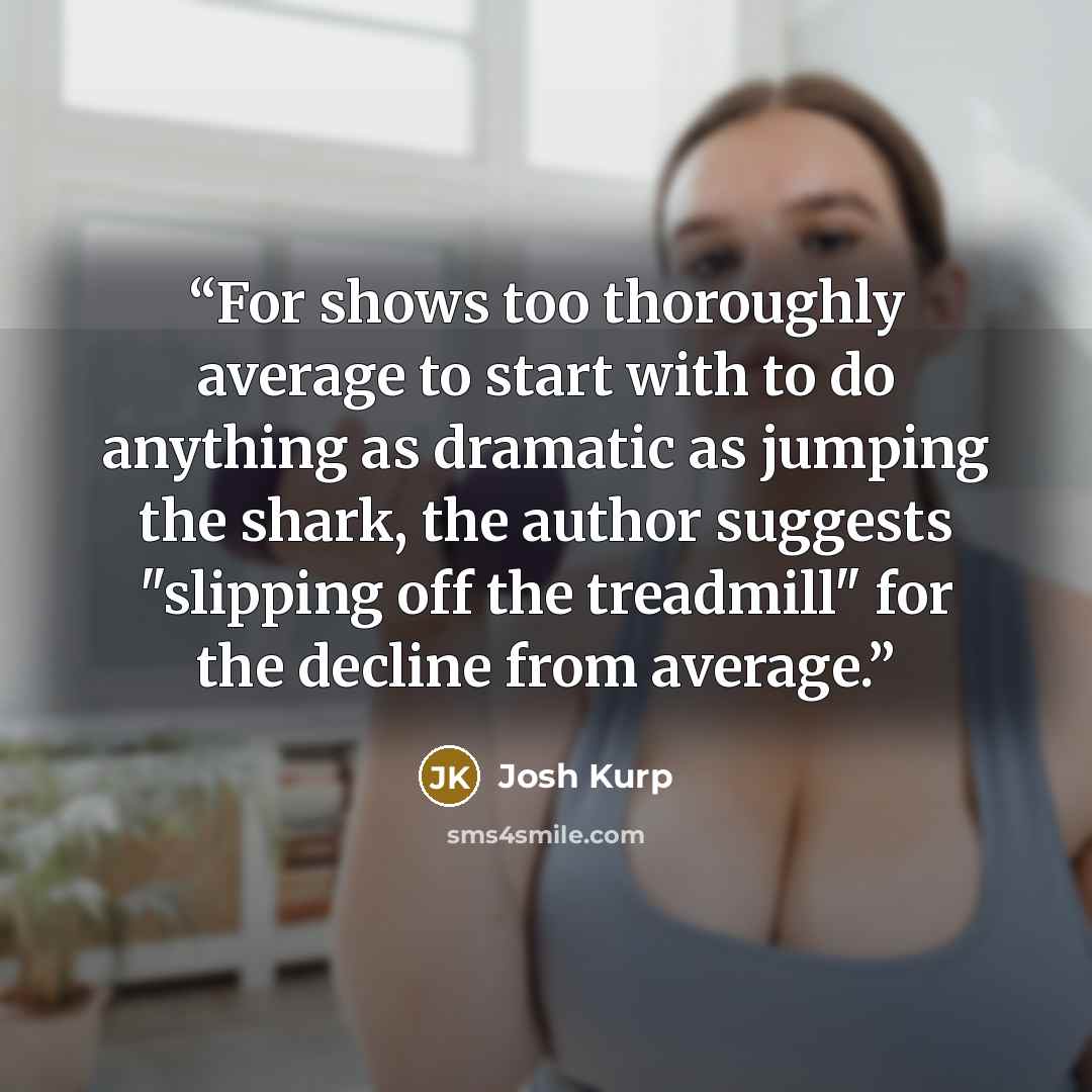 “For shows too thoroughly average to start with to do anything as dramatic as jumping the shark, the author suggests "slipping off the treadmill" for the decline from average.” quote by Josh Kurp