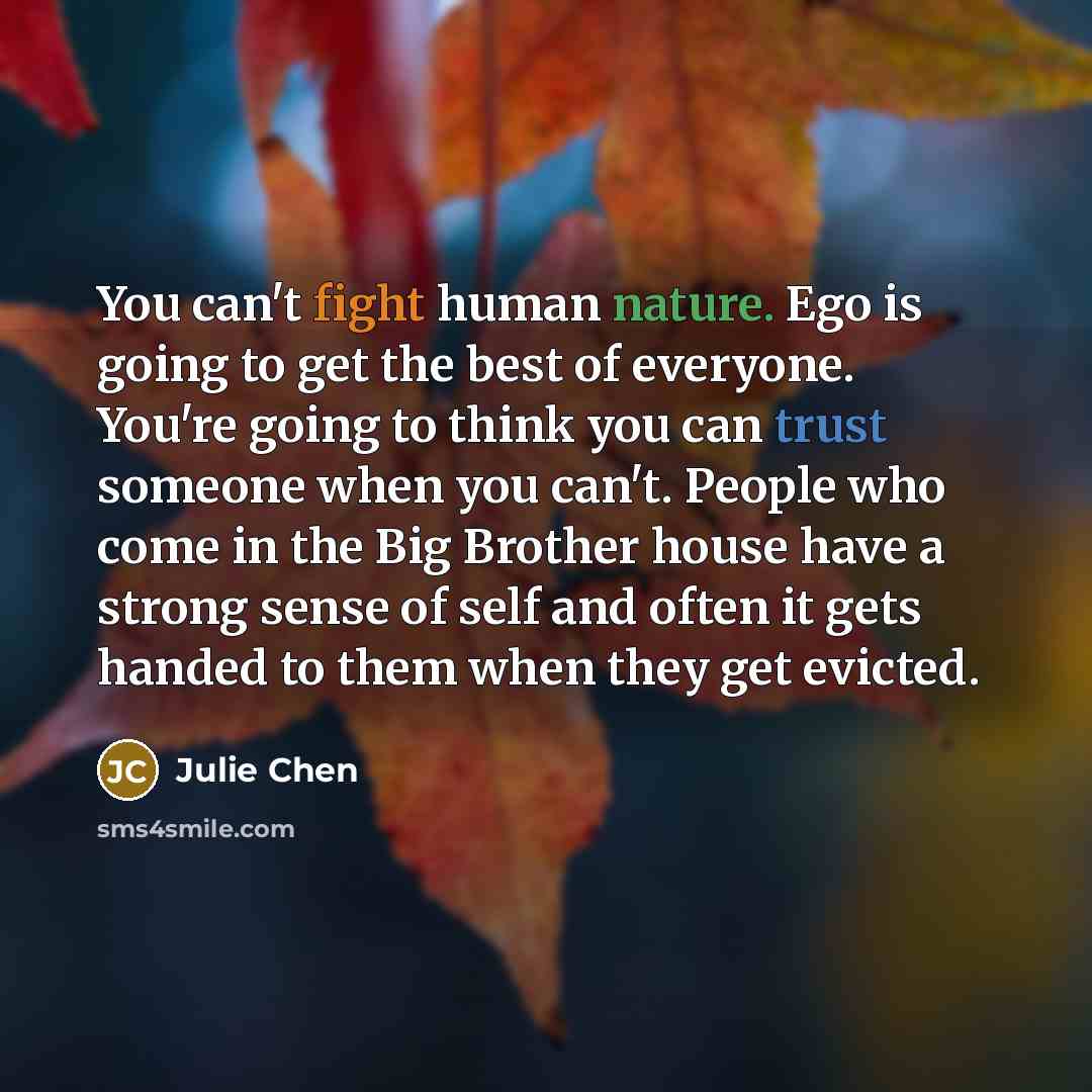“You can't fight human nature. Ego is going to get the best of everyone. You're going to think you can trust someone when you can't. People who come in the Big Brother house have a strong sense of self and often it gets handed to them when they get evicted.” quote by Julie Chen