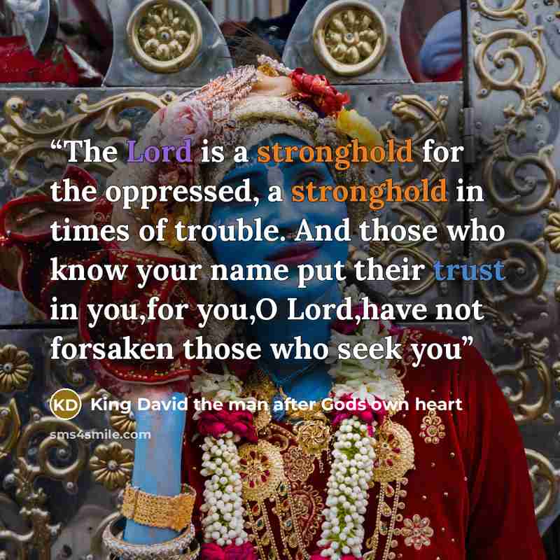 “The Lord is a stronghold for the oppressed, a stronghold in times of trouble. And those who know your name put their trust in you,for you,O Lord,have not forsaken those who seek you” quote by King David the man after Gods own heart