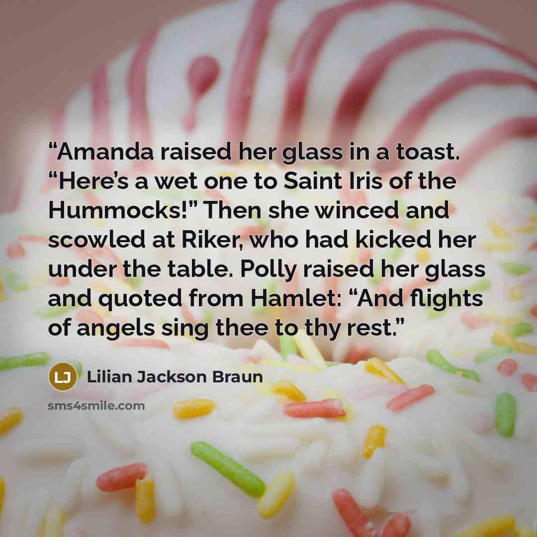 “Amanda raised her glass in a toast. “Here’s a wet one to Saint Iris of the Hummocks!” Then she winced and scowled at Riker, who had kicked her under the table. Polly raised her glass and quoted from Hamlet: “And flights of angels sing thee to thy rest.” quote by Lilian Jackson Braun